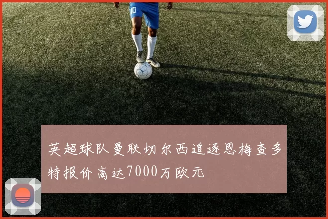 英超球队曼联切尔西追逐恩梅查多特报价高达7000万欧元