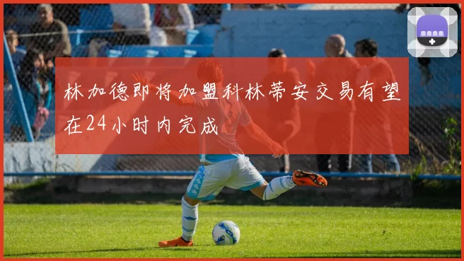 林加德即将加盟科林蒂安交易有望在24小时内完成